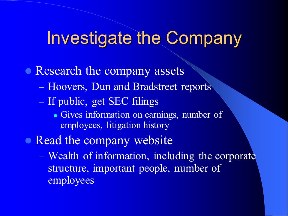 Investigate the Company Research the company assets – Hoovers, Dun and Bradstreet reports – If public, get SEC filings Gives information on earnings, number of employees, litigation history Read the company website – Wealth of information, including the corporate structure, important people, number of employees