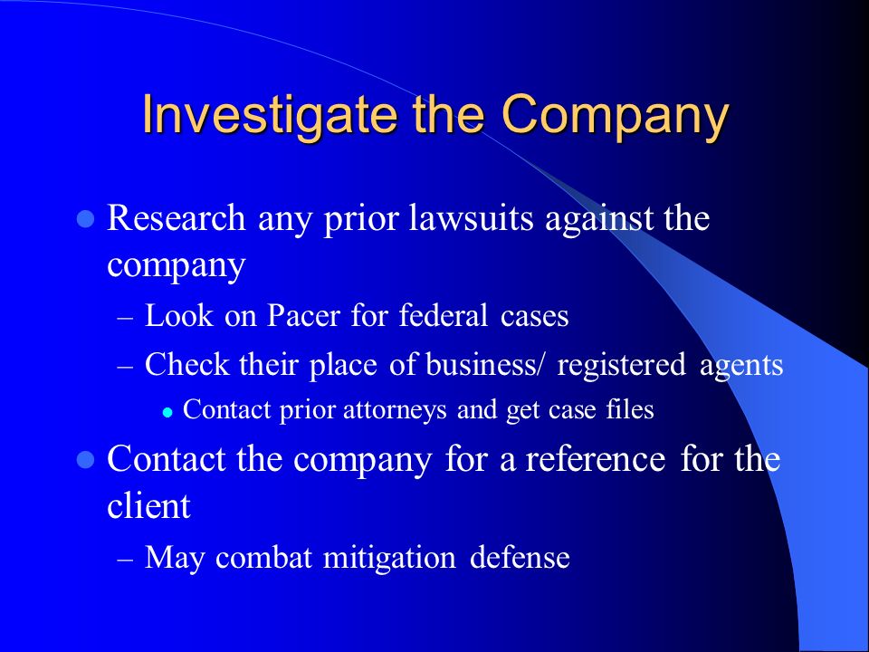 Investigate the Company Research any prior lawsuits against the company – Look on Pacer for federal cases – Check their place of business/ registered agents Contact prior attorneys and get case files Contact the company for a reference for the client – May combat mitigation defense