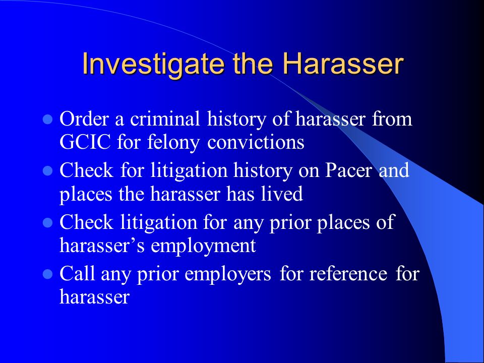 Investigate the Harasser Order a criminal history of harasser from GCIC for felony convictions Check for litigation history on Pacer and places the harasser has lived Check litigation for any prior places of harassers employment Call any prior employers for reference for harasser