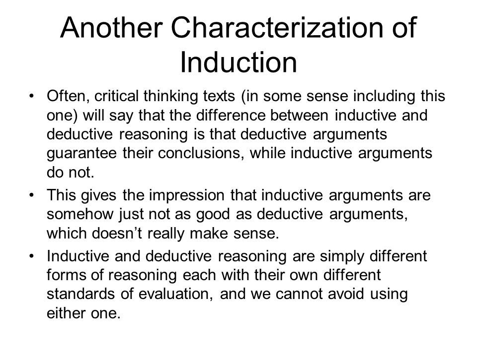 Another Characterization of Induction Often, critical thinking texts (in some sense including this one) will say that the difference between inductive and deductive reasoning is that deductive arguments guarantee their conclusions, while inductive arguments do not.