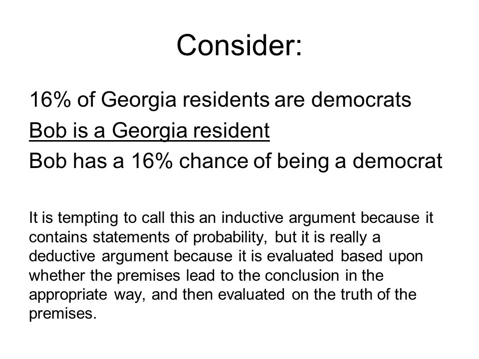 Consider: 16% of Georgia residents are democrats Bob is a Georgia resident Bob has a 16% chance of being a democrat It is tempting to call this an inductive argument because it contains statements of probability, but it is really a deductive argument because it is evaluated based upon whether the premises lead to the conclusion in the appropriate way, and then evaluated on the truth of the premises.