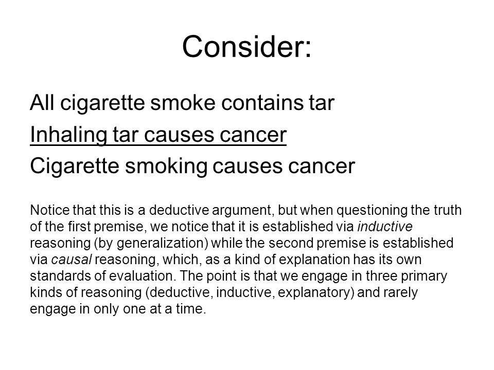 Consider: All cigarette smoke contains tar Inhaling tar causes cancer Cigarette smoking causes cancer Notice that this is a deductive argument, but when questioning the truth of the first premise, we notice that it is established via inductive reasoning (by generalization) while the second premise is established via causal reasoning, which, as a kind of explanation has its own standards of evaluation.