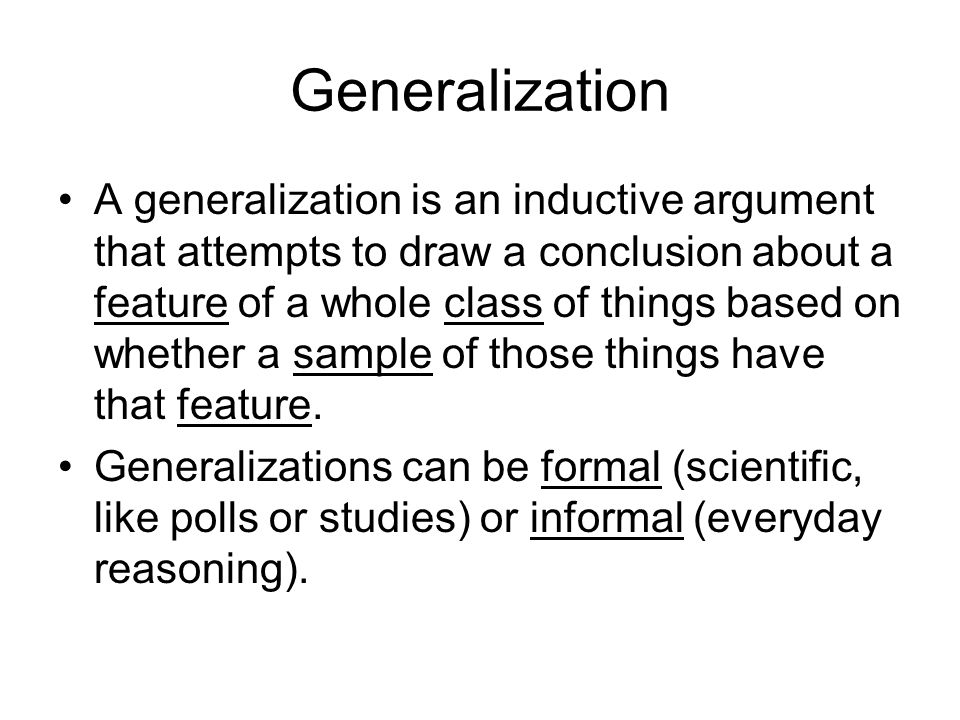 Generalization A generalization is an inductive argument that attempts to draw a conclusion about a feature of a whole class of things based on whether a sample of those things have that feature.