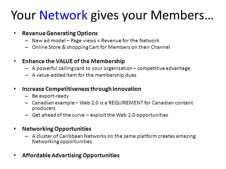 Your Network gives your Members… Revenue Generating Options – New ad model – Page views = Revenue for the Network – Online Store & shopping Cart for Members on their Channel Enhance the VALUE of the Membership – A powerful calling card to your organization – competitive advantage – A value-added item for the membership dues Increase Competitiveness through Innovation – Be export-ready – Canadian example – Web 2.0 is a REQUIREMENT for Canadian content producers – Get ahead of the curve – exploit the Web 2.0 opportunities Networking Opportunities – A cluster of Caribbean Networks on the same platform creates amazing Networking opportunities Affordable Advertising Opportunities