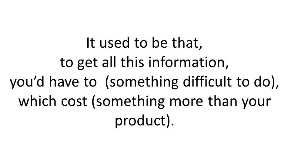 It used to be that, to get all this information, youd have to (something difficult to do), which cost (something more than your product).