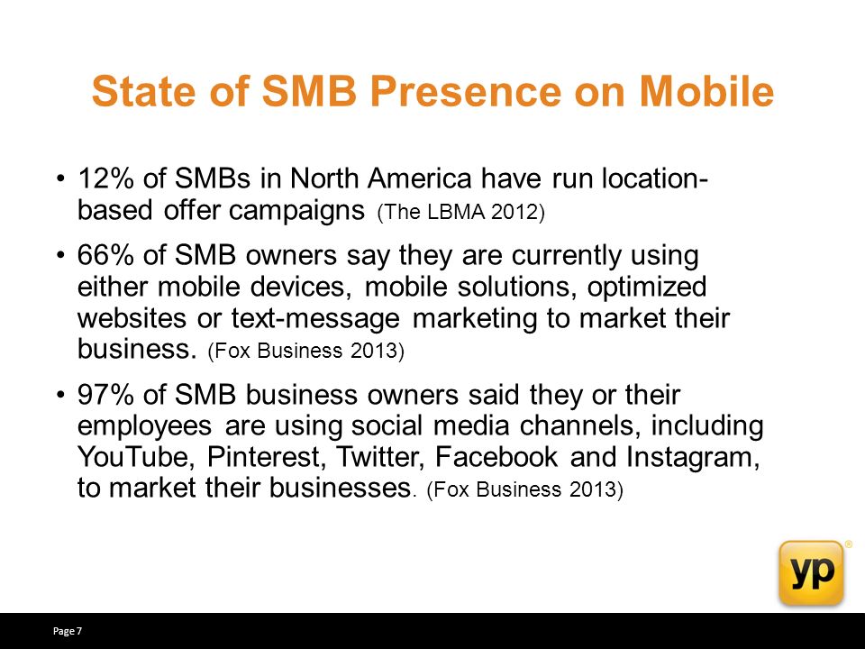 State of SMB Presence on Mobile 12% of SMBs in North America have run location- based offer campaigns (The LBMA 2012) 66% of SMB owners say they are currently using either mobile devices, mobile solutions, optimized websites or text-message marketing to market their business.