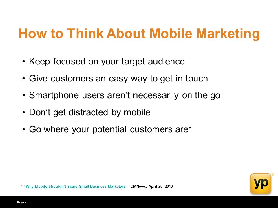 How to Think About Mobile Marketing Keep focused on your target audience Give customers an easy way to get in touch Smartphone users arent necessarily on the go Dont get distracted by mobile Go where your potential customers are* * Why Mobile Shouldnt Scare Small Business Marketers, DMNews, April 26, 2013Why Mobile Shouldnt Scare Small Business Marketers Page 8