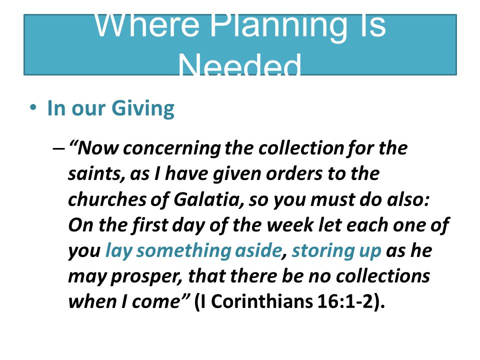 In our Giving – Now concerning the collection for the saints, as I have given orders to the churches of Galatia, so you must do also: On the first day of the week let each one of you lay something aside, storing up as he may prosper, that there be no collections when I come (I Corinthians 16:1-2).