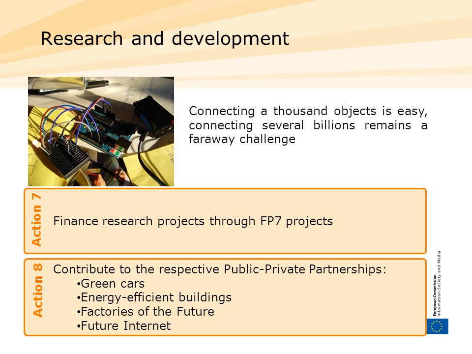 Finance research projects through FP7 projects Research and development Action 7 Connecting a thousand objects is easy, connecting several billions remains a faraway challenge Contribute to the respective Public-Private Partnerships: Green cars Energy-efficient buildings Factories of the Future Future Internet Action 8