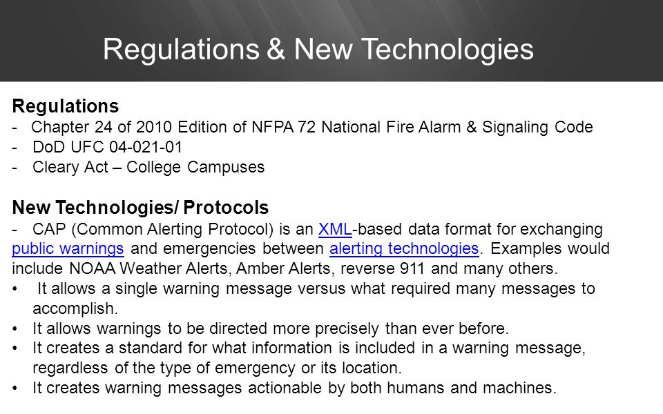Regulations & New Technologies Regulations - Chapter 24 of 2010 Edition of NFPA 72 National Fire Alarm & Signaling Code -DoD UFC Cleary Act – College Campuses New Technologies/ Protocols -CAP (Common Alerting Protocol) is an XML-based data format for exchangingXML public warningspublic warnings and emergencies between alerting technologies.