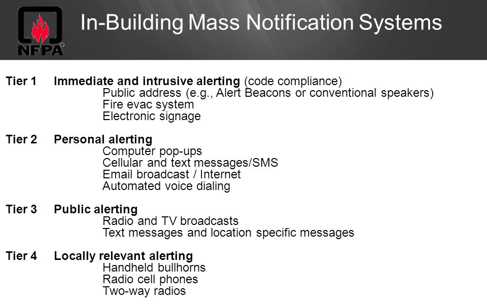 In-Building Mass Notification Systems Tier 1Immediate and intrusive alerting (code compliance) Public address (e.g., Alert Beacons or conventional speakers) Fire evac system Electronic signage Tier 2Personal alerting Computer pop-ups Cellular and text messages/SMS  broadcast / Internet Automated voice dialing Tier 3Public alerting Radio and TV broadcasts Text messages and location specific messages Tier 4Locally relevant alerting Handheld bullhorns Radio cell phones Two-way radios