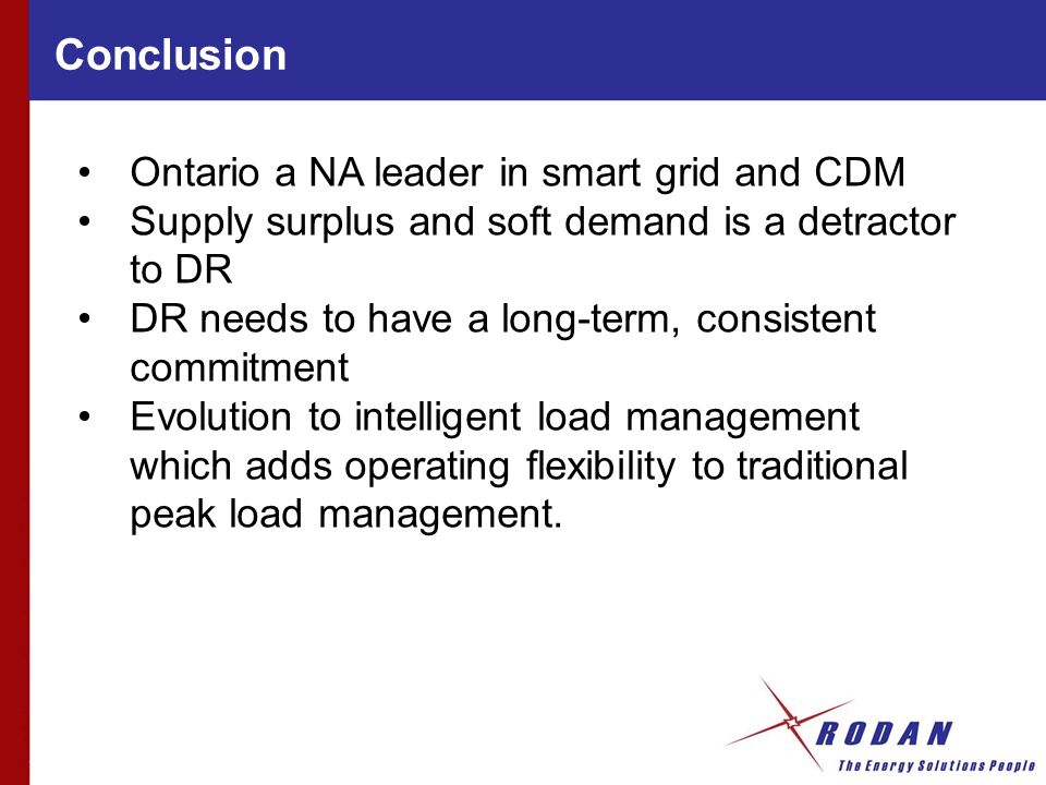 Conclusion Ontario a NA leader in smart grid and CDM Supply surplus and soft demand is a detractor to DR DR needs to have a long-term, consistent commitment Evolution to intelligent load management which adds operating flexibility to traditional peak load management.
