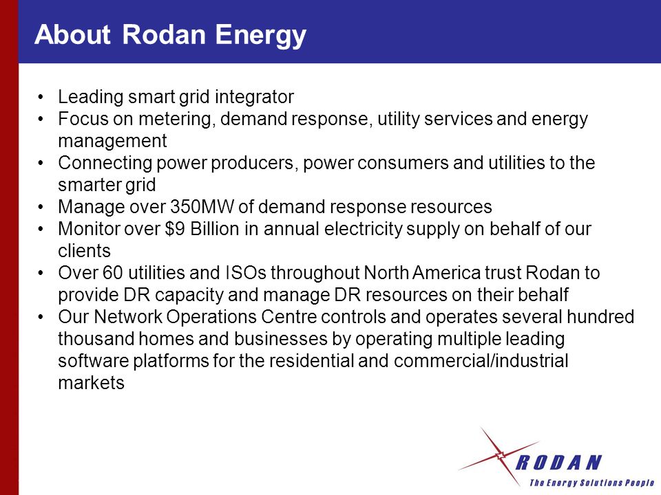About Rodan Energy Leading smart grid integrator Focus on metering, demand response, utility services and energy management Connecting power producers, power consumers and utilities to the smarter grid Manage over 350MW of demand response resources Monitor over $9 Billion in annual electricity supply on behalf of our clients Over 60 utilities and ISOs throughout North America trust Rodan to provide DR capacity and manage DR resources on their behalf Our Network Operations Centre controls and operates several hundred thousand homes and businesses by operating multiple leading software platforms for the residential and commercial/industrial markets
