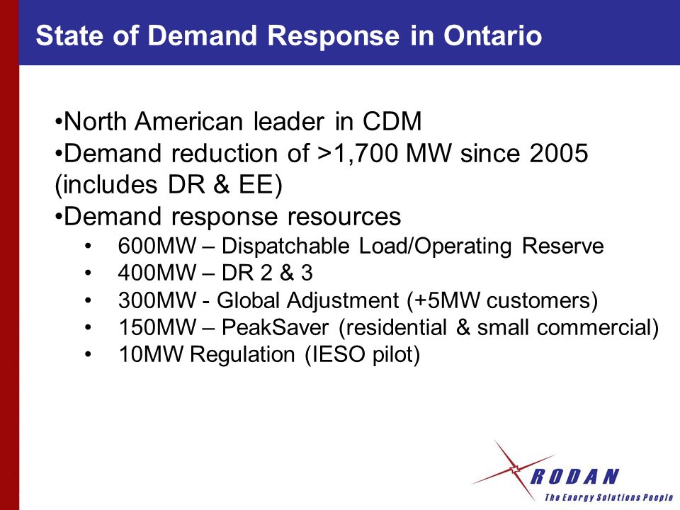 State of Demand Response in Ontario North American leader in CDM Demand reduction of >1,700 MW since 2005 (includes DR & EE) Demand response resources 600MW – Dispatchable Load/Operating Reserve 400MW – DR 2 & 3 300MW - Global Adjustment (+5MW customers) 150MW – PeakSaver (residential & small commercial) 10MW Regulation (IESO pilot)