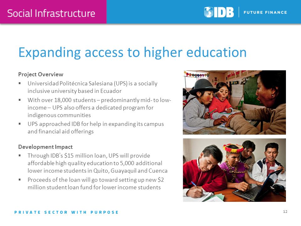 Expanding access to higher education 12 Project Overview Universidad Politécnica Salesiana (UPS) is a socially inclusive university based in Ecuador With over 18,000 students – predominantly mid- to low- income – UPS also offers a dedicated program for indigenous communities UPS approached IDB for help in expanding its campus and financial aid offerings Development Impact Through IDBs $15 million loan, UPS will provide affordable high quality education to 5,000 additional lower income students in Quito, Guayaquil and Cuenca Proceeds of the loan will go toward setting up new $2 million student loan fund for lower income students