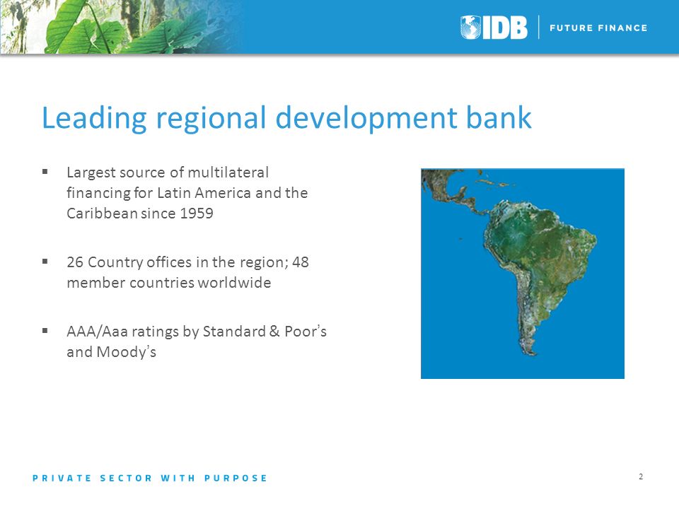Leading regional development bank Largest source of multilateral financing for Latin America and the Caribbean since Country offices in the region; 48 member countries worldwide AAA/Aaa ratings by Standard & Poors and Moodys 2