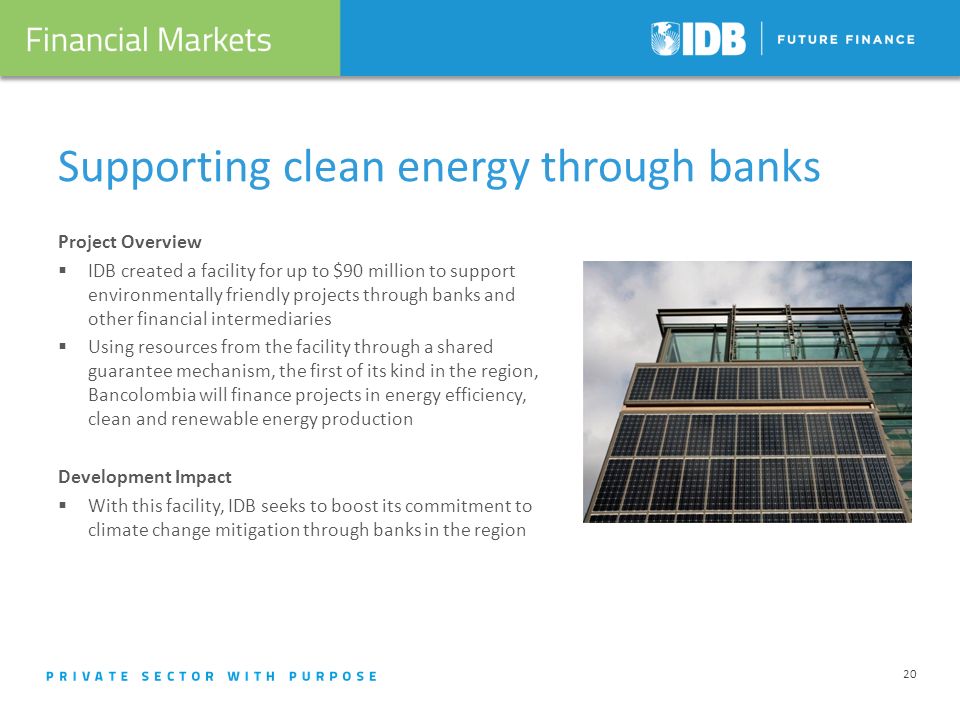 Supporting clean energy through banks Project Overview IDB created a facility for up to $90 million to support environmentally friendly projects through banks and other financial intermediaries Using resources from the facility through a shared guarantee mechanism, the first of its kind in the region, Bancolombia will finance projects in energy efficiency, clean and renewable energy production Development Impact With this facility, IDB seeks to boost its commitment to climate change mitigation through banks in the region 20