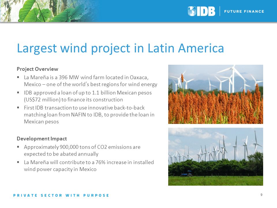9 Largest wind project in Latin America Project Overview La Mareña is a 396 MW wind farm located in Oaxaca, Mexico – one of the worlds best regions for wind energy IDB approved a loan of up to 1.1 billion Mexican pesos (US$72 million) to finance its construction First IDB transaction to use innovative back-to-back matching loan from NAFIN to IDB, to provide the loan in Mexican pesos Development Impact Approximately 900,000 tons of CO2 emissions are expected to be abated annually La Mareña will contribute to a 76% increase in installed wind power capacity in Mexico