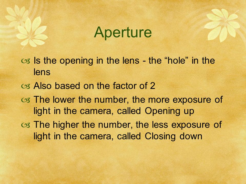 Aperture Is the opening in the lens - the hole in the lens Also based on the factor of 2 The lower the number, the more exposure of light in the camera, called Opening up The higher the number, the less exposure of light in the camera, called Closing down