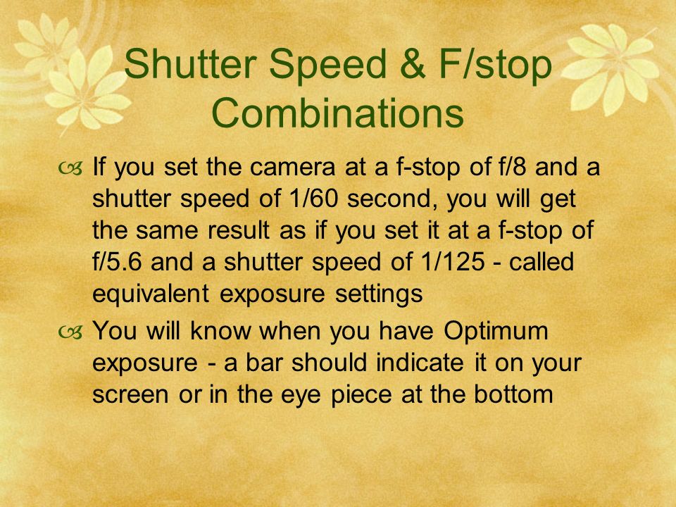 Shutter Speed & F/stop Combinations If you set the camera at a f-stop of f/8 and a shutter speed of 1/60 second, you will get the same result as if you set it at a f-stop of f/5.6 and a shutter speed of 1/125 - called equivalent exposure settings You will know when you have Optimum exposure - a bar should indicate it on your screen or in the eye piece at the bottom