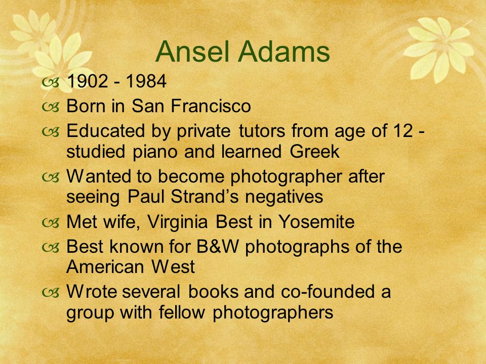 Ansel Adams Born in San Francisco Educated by private tutors from age of 12 - studied piano and learned Greek Wanted to become photographer after seeing Paul Strands negatives Met wife, Virginia Best in Yosemite Best known for B&W photographs of the American West Wrote several books and co-founded a group with fellow photographers