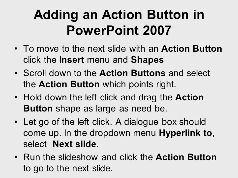 Adding an Action Button in PowerPoint 2007 To move to the next slide with an Action Button click the Insert menu and Shapes Scroll down to the Action Buttons and select the Action Button which points right.