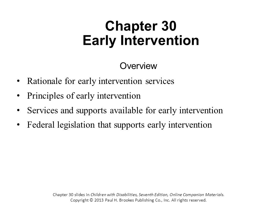 Chapter 30 Early Intervention Overview Rationale for early intervention services Principles of early intervention Services and supports available for early intervention Federal legislation that supports early intervention Chapter 30 slides in Children with Disabilities, Seventh Edition, Online Companion Materials.