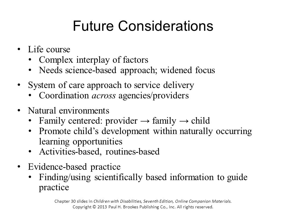 Future Considerations Life course Complex interplay of factors Needs science-based approach; widened focus System of care approach to service delivery Coordination across agencies/providers Natural environments Family centered: provider family child Promote childs development within naturally occurring learning opportunities Activities-based, routines-based Evidence-based practice Finding/using scientifically based information to guide practice Chapter 30 slides in Children with Disabilities, Seventh Edition, Online Companion Materials.