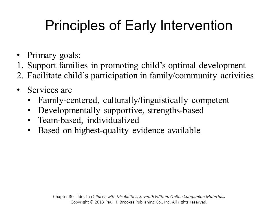 Principles of Early Intervention Primary goals: 1.Support families in promoting childs optimal development 2.Facilitate childs participation in family/community activities Services are Family-centered, culturally/linguistically competent Developmentally supportive, strengths-based Team-based, individualized Based on highest-quality evidence available Chapter 30 slides in Children with Disabilities, Seventh Edition, Online Companion Materials.