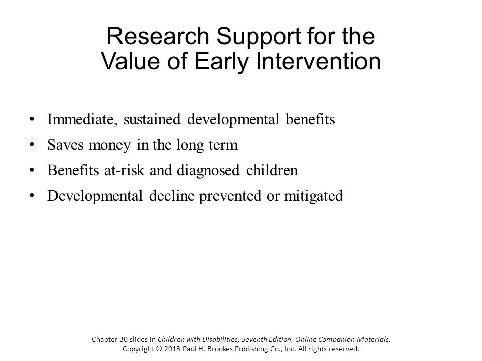 Immediate, sustained developmental benefits Saves money in the long term Benefits at-risk and diagnosed children Developmental decline prevented or mitigated Chapter 30 slides in Children with Disabilities, Seventh Edition, Online Companion Materials.