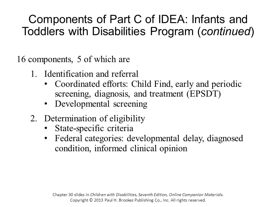Components of Part C of IDEA: Infants and Toddlers with Disabilities Program (continued) 16 components, 5 of which are 1.Identification and referral Coordinated efforts: Child Find, early and periodic screening, diagnosis, and treatment (EPSDT) Developmental screening 2.Determination of eligibility State-specific criteria Federal categories: developmental delay, diagnosed condition, informed clinical opinion Chapter 30 slides in Children with Disabilities, Seventh Edition, Online Companion Materials.