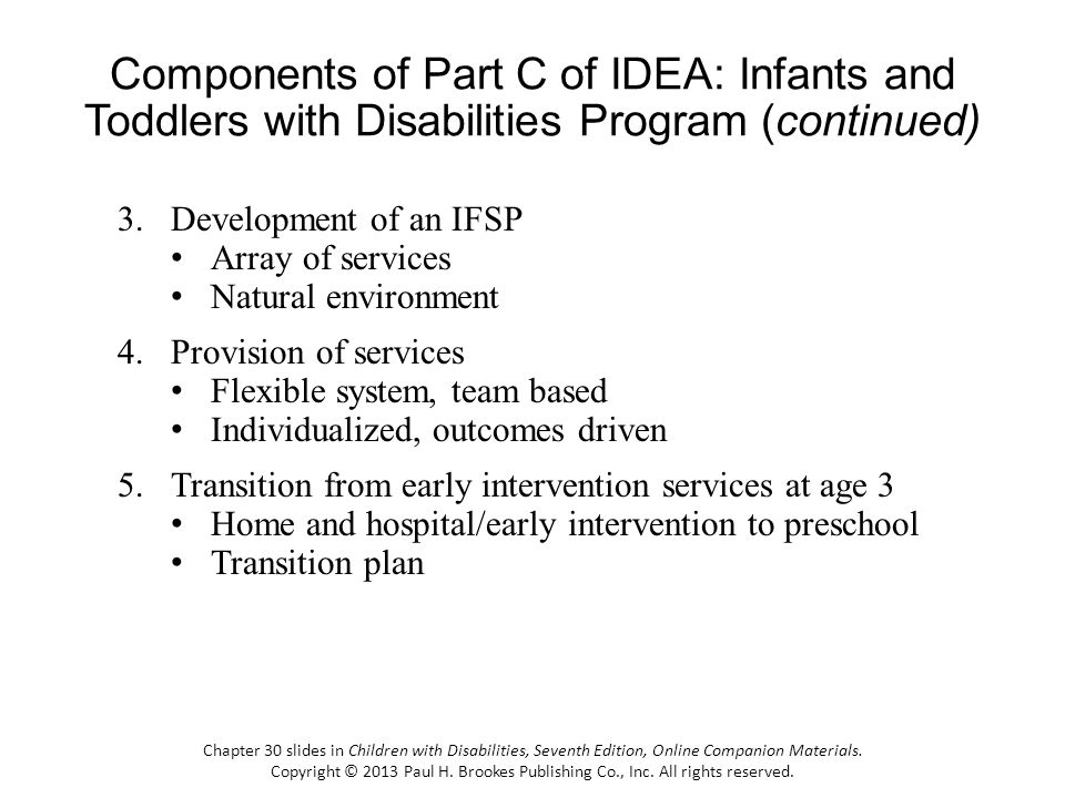Components of Part C of IDEA: Infants and Toddlers with Disabilities Program (continued) 3.Development of an IFSP Array of services Natural environment 4.Provision of services Flexible system, team based Individualized, outcomes driven 5.Transition from early intervention services at age 3 Home and hospital/early intervention to preschool Transition plan Chapter 30 slides in Children with Disabilities, Seventh Edition, Online Companion Materials.