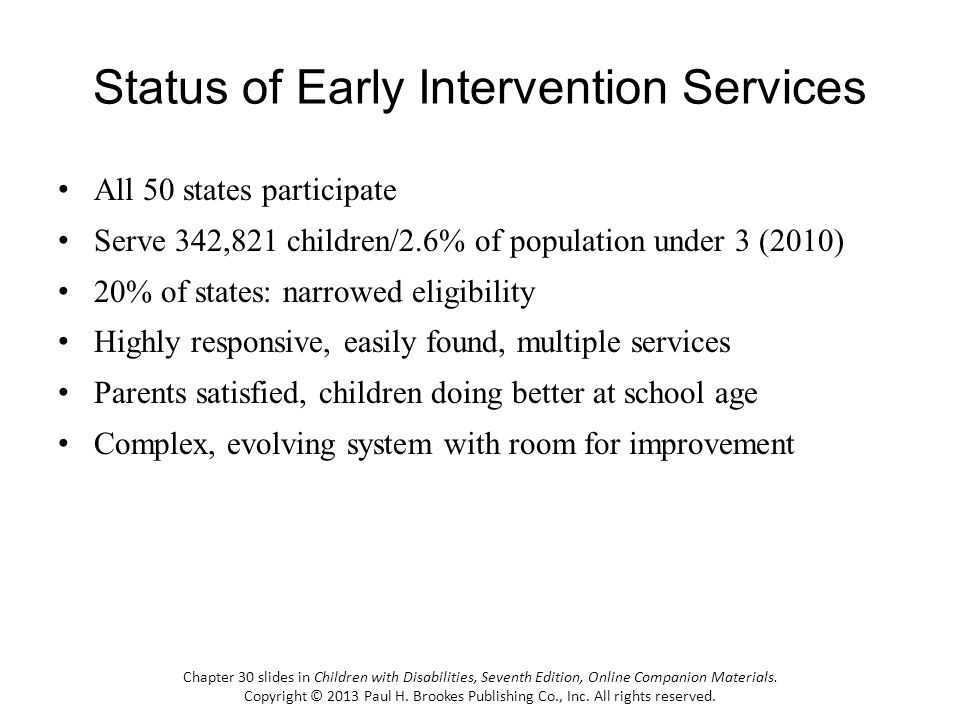 Status of Early Intervention Services All 50 states participate Serve 342,821 children/2.6% of population under 3 (2010) 20% of states: narrowed eligibility Highly responsive, easily found, multiple services Parents satisfied, children doing better at school age Complex, evolving system with room for improvement Chapter 30 slides in Children with Disabilities, Seventh Edition, Online Companion Materials.