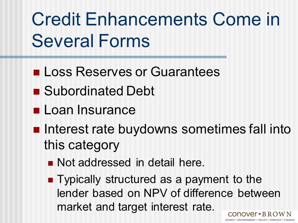 Credit Enhancements Come in Several Forms Loss Reserves or Guarantees Subordinated Debt Loan Insurance Interest rate buydowns sometimes fall into this category Not addressed in detail here.