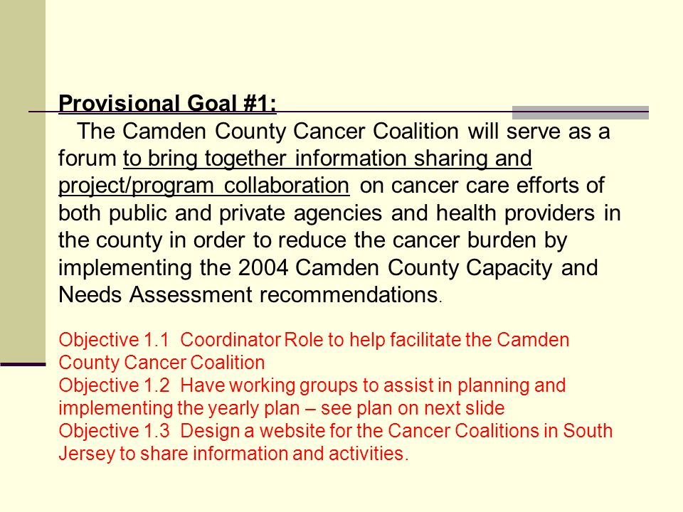 Provisional Goal #1: The Camden County Cancer Coalition will serve as a forum to bring together information sharing and project/program collaboration on cancer care efforts of both public and private agencies and health providers in the county in order to reduce the cancer burden by implementing the 2004 Camden County Capacity and Needs Assessment recommendations.