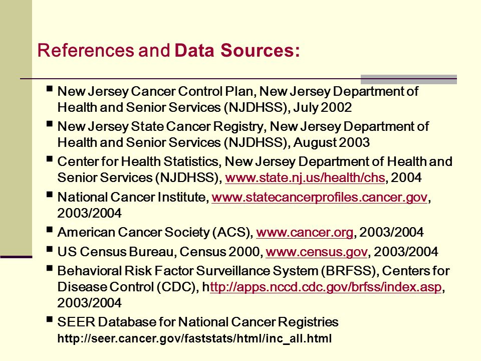 New Jersey Cancer Control Plan, New Jersey Department of Health and Senior Services (NJDHSS), July 2002 New Jersey State Cancer Registry, New Jersey Department of Health and Senior Services (NJDHSS), August 2003 Center for Health Statistics, New Jersey Department of Health and Senior Services (NJDHSS), www.state.nj.us/health/chs National Cancer Institute, /2004www.statecancerprofiles.cancer.gov American Cancer Society (ACS), /2004www.cancer.org US Census Bureau, Census 2000, /2004www.census.gov Behavioral Risk Factor Surveillance System (BRFSS), Centers for Disease Control (CDC), /2004ttp://apps.nccd.cdc.gov/brfss/index.asp SEER Database for National Cancer Registries   References and Data Sources: