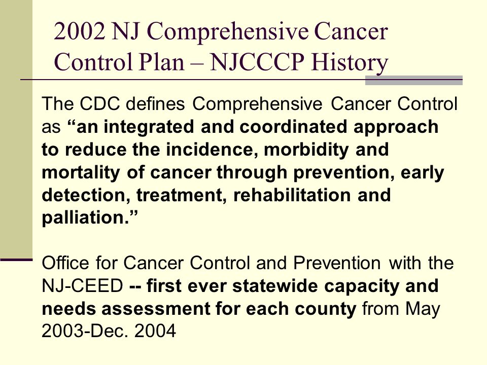 2002 NJ Comprehensive Cancer Control Plan – NJCCCP History The CDC defines Comprehensive Cancer Control as an integrated and coordinated approach to reduce the incidence, morbidity and mortality of cancer through prevention, early detection, treatment, rehabilitation and palliation.