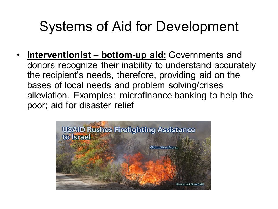 Systems of Aid for Development Interventionist – bottom-up aid: Governments and donors recognize their inability to understand accurately the recipient s needs, therefore, providing aid on the bases of local needs and problem solving/crises alleviation.