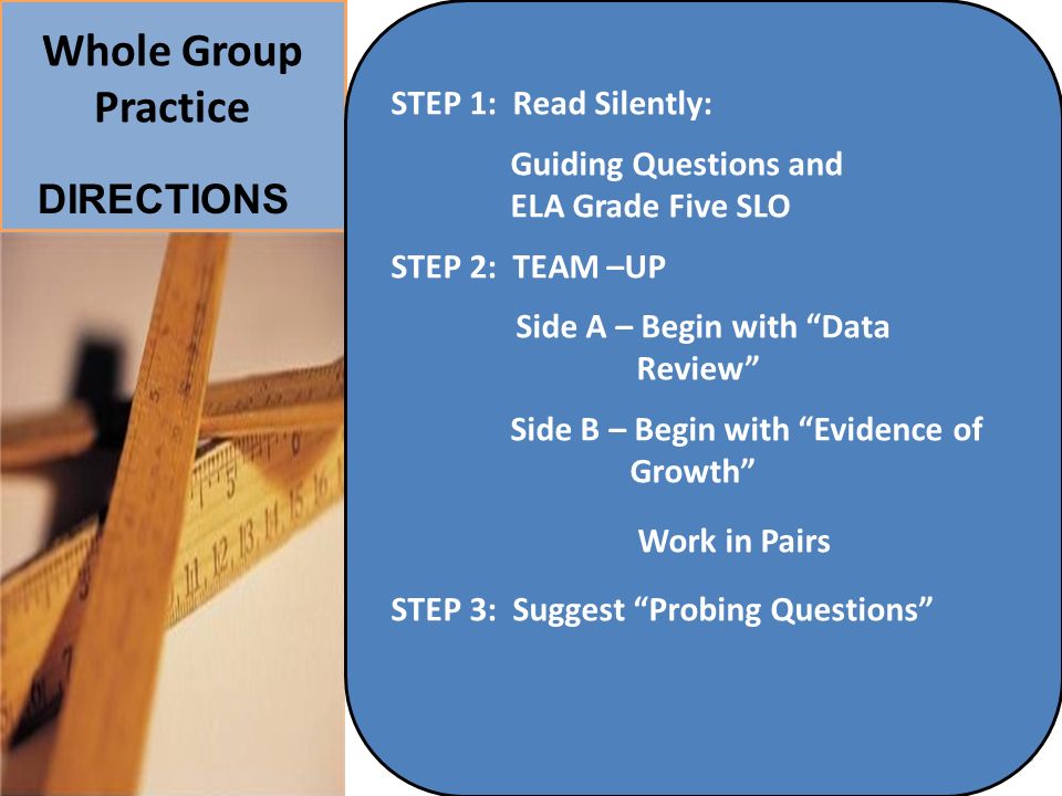 Whole Group Practice 13 STEP 1: Read Silently: Guiding Questions and ELA Grade Five SLO STEP 2: TEAM –UP Side A – Begin with Data Review Side B – Begin with Evidence of Growth Work in Pairs STEP 3: Suggest Probing Questions DIRECTIONS