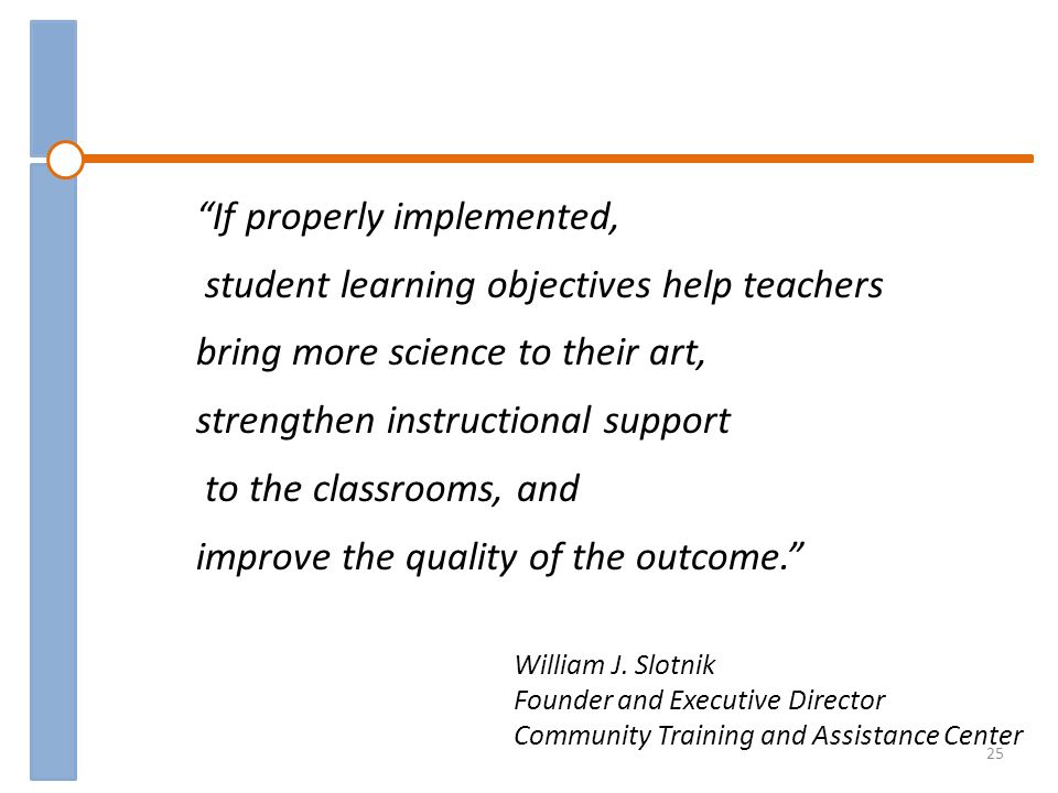 If properly implemented, student learning objectives help teachers bring more science to their art, strengthen instructional support to the classrooms, and improve the quality of the outcome.