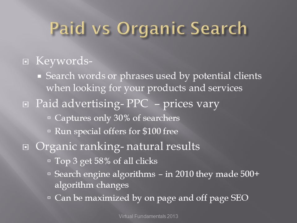 Keywords- Search words or phrases used by potential clients when looking for your products and services Paid advertising- PPC – prices vary Captures only 30% of searchers Run special offers for $100 free Organic ranking- natural results Top 3 get 58% of all clicks Search engine algorithms – in 2010 they made 500+ algorithm changes Can be maximized by on page and off page SEO Virtual Fundamentals 2013
