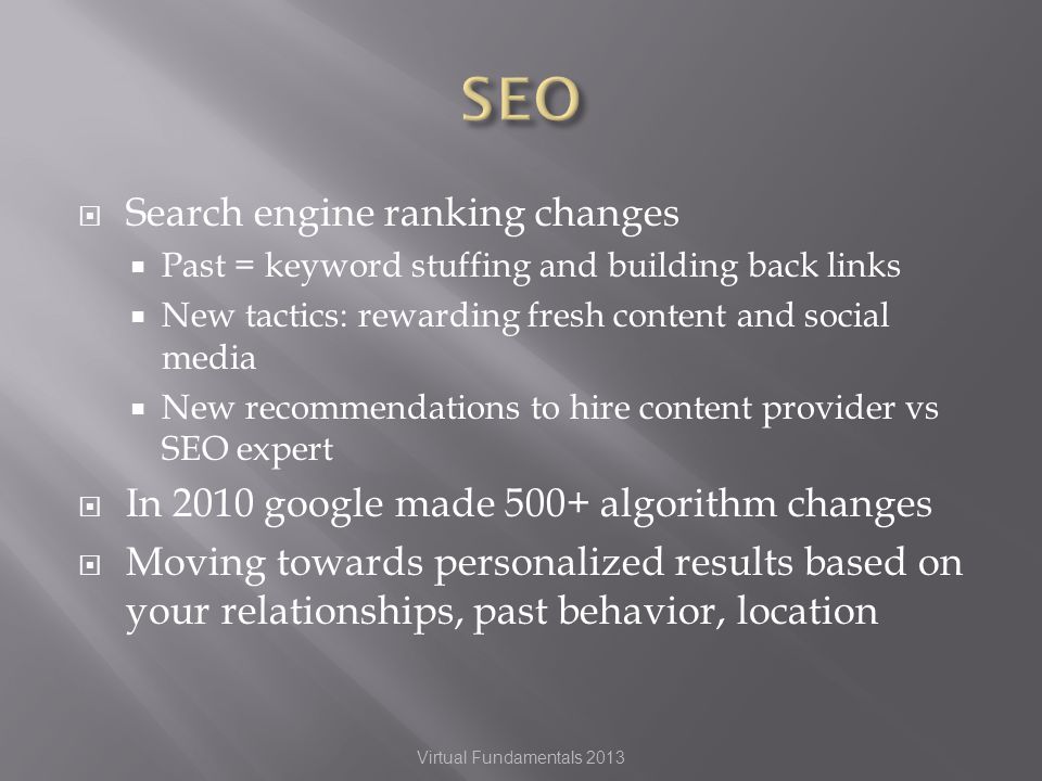 Search engine ranking changes Past = keyword stuffing and building back links New tactics: rewarding fresh content and social media New recommendations to hire content provider vs SEO expert In 2010 google made 500+ algorithm changes Moving towards personalized results based on your relationships, past behavior, location Virtual Fundamentals 2013