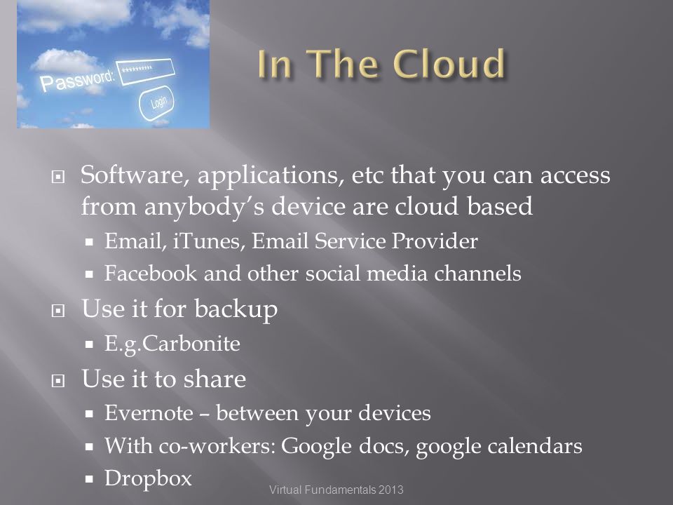 Software, applications, etc that you can access from anybodys device are cloud based  , iTunes,  Service Provider Facebook and other social media channels Use it for backup E.g.Carbonite Use it to share Evernote – between your devices With co-workers: Google docs, google calendars Dropbox Virtual Fundamentals 2013