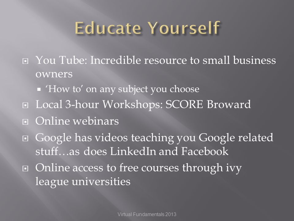 You Tube: Incredible resource to small business owners How to on any subject you choose Local 3-hour Workshops: SCORE Broward Online webinars Google has videos teaching you Google related stuff…as does LinkedIn and Facebook Online access to free courses through ivy league universities Virtual Fundamentals 2013