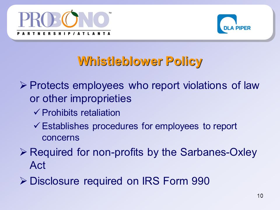 10 Whistleblower Policy Protects employees who report violations of law or other improprieties Prohibits retaliation Establishes procedures for employees to report concerns Required for non-profits by the Sarbanes-Oxley Act Disclosure required on IRS Form 990