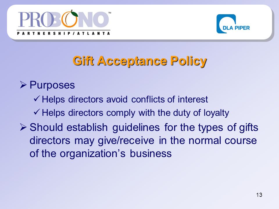 13 Gift Acceptance Policy Purposes Helps directors avoid conflicts of interest Helps directors comply with the duty of loyalty Should establish guidelines for the types of gifts directors may give/receive in the normal course of the organizations business