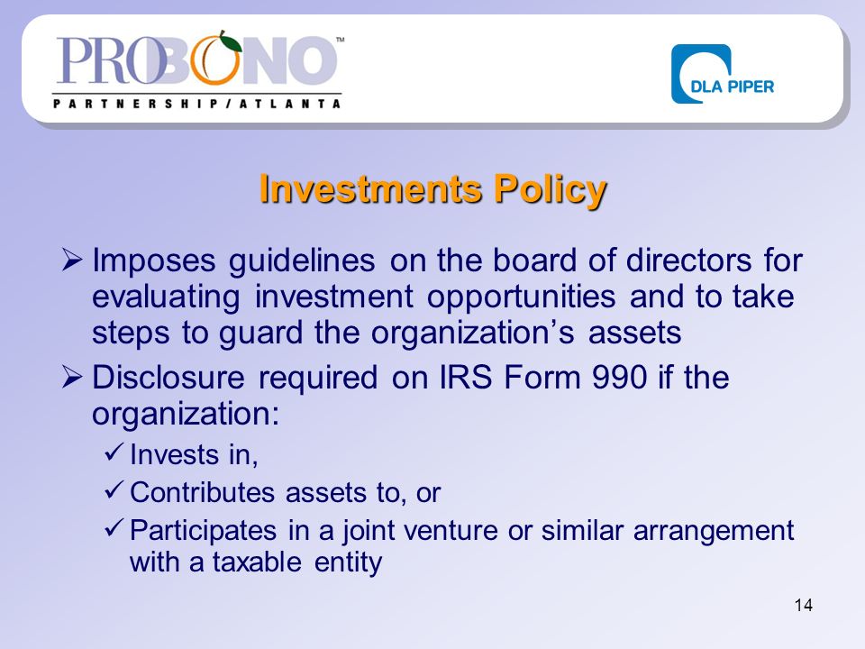 14 Investments Policy Imposes guidelines on the board of directors for evaluating investment opportunities and to take steps to guard the organizations assets Disclosure required on IRS Form 990 if the organization: Invests in, Contributes assets to, or Participates in a joint venture or similar arrangement with a taxable entity