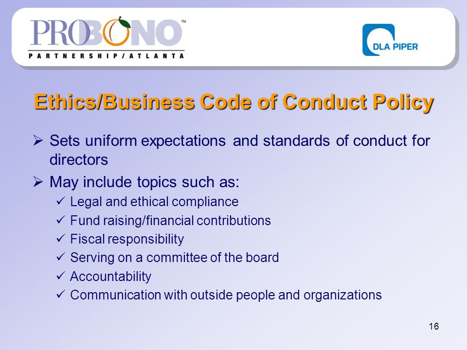 16 Ethics/Business Code of Conduct Policy Sets uniform expectations and standards of conduct for directors May include topics such as: Legal and ethical compliance Fund raising/financial contributions Fiscal responsibility Serving on a committee of the board Accountability Communication with outside people and organizations
