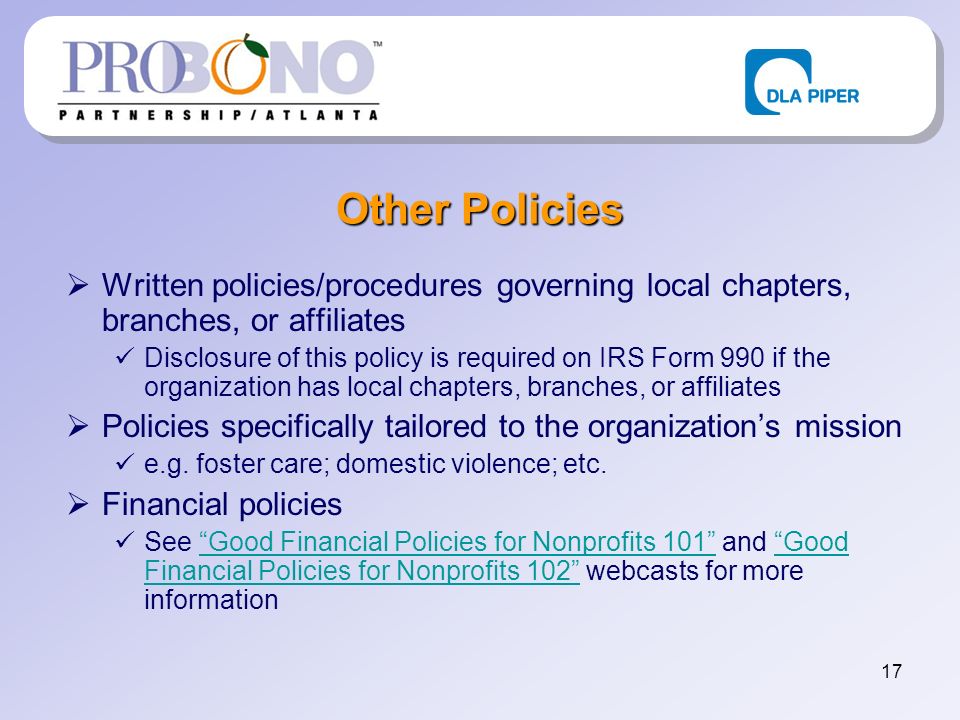 17 Other Policies Written policies/procedures governing local chapters, branches, or affiliates Disclosure of this policy is required on IRS Form 990 if the organization has local chapters, branches, or affiliates Policies specifically tailored to the organizations mission e.g.