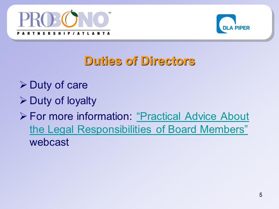 5 Duties of Directors Duty of care Duty of loyalty For more information: Practical Advice About the Legal Responsibilities of Board Members webcastPractical Advice About the Legal Responsibilities of Board Members